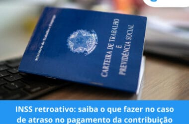 INSS retroativo: saiba o que fazer no caso de atraso no pagamento da contribuição